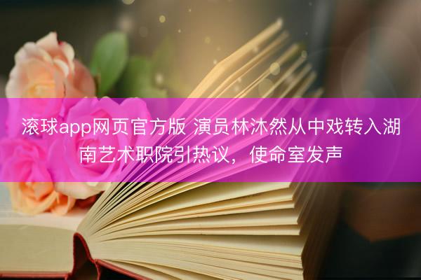 滚球app网页官方版 演员林沐然从中戏转入湖南艺术职院引热议，使命室发声