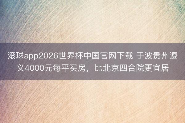 滚球app2026世界杯中国官网下载 于波贵州遵义4000元每平买房,比北京四合院更宜居