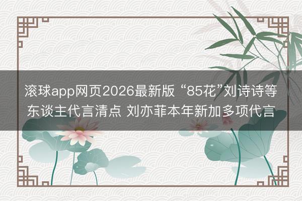 滚球app网页2026最新版 “85花”刘诗诗等东谈主代言清点 刘亦菲本年新加多项代言