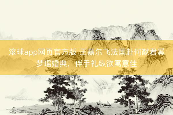滚球app网页官方版 王嘉尔飞法国赴何猷君奚梦瑶婚典,伴手礼纵欲寓意佳