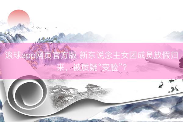 滚球app网页官方版 新东说念主女团成员放假归来,被质疑“变脸”?
