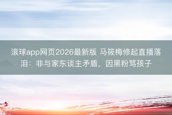 滚球app网页2026最新版 马筱梅修起直播落泪:非与家东谈主矛盾,因黑粉骂孩子