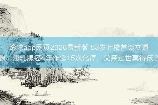 滚球app网页2026最新版 53岁叶檀首谈立遗嘱,患乳腺癌4年作念15次化疗,父亲过世莫得孩子