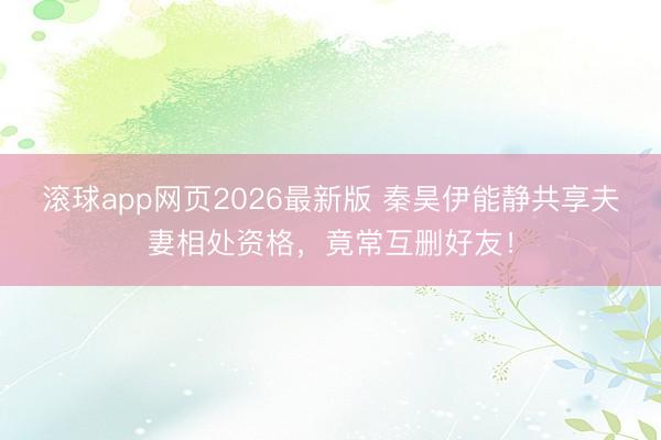 滚球app网页2026最新版 秦昊伊能静共享夫妻相处资格,竟常互删好友!