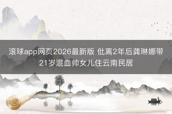 滚球app网页2026最新版 仳离2年后龚琳娜带21岁混血帅女儿住云南民居