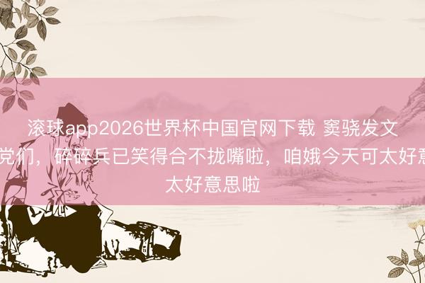 滚球app2026世界杯中国官网下载 窦骁发文: 乡党们,碎碎兵已笑得合不拢嘴啦,咱娥今天可太好意思啦