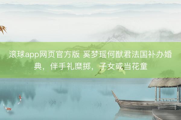 滚球app网页官方版 奚梦瑶何猷君法国补办婚典,伴手礼糜掷,子女或当花童