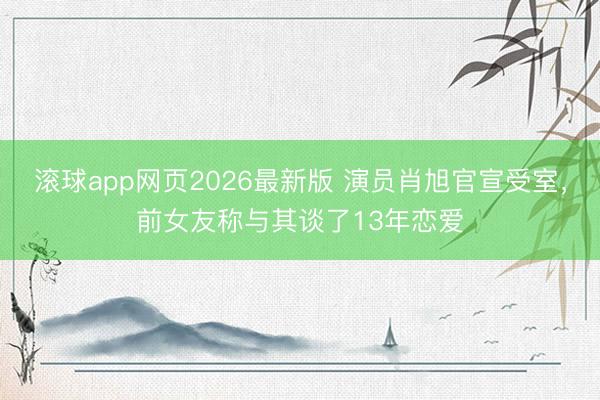 滚球app网页2026最新版 演员肖旭官宣受室，前女友称与其谈了13年恋爱