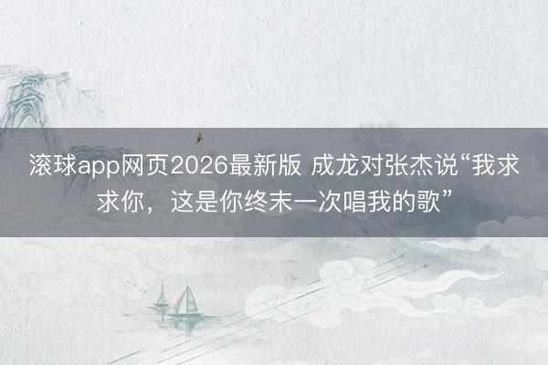 滚球app网页2026最新版 成龙对张杰说“我求求你,这是你终末一次唱我的歌”