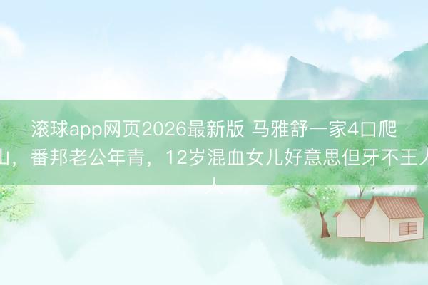 滚球app网页2026最新版 马雅舒一家4口爬山,番邦老公年青,12岁混血女儿好意思但牙不王人