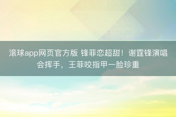 滚球app网页官方版 锋菲恋超甜！谢霆锋演唱会挥手，王菲咬指甲一脸珍重