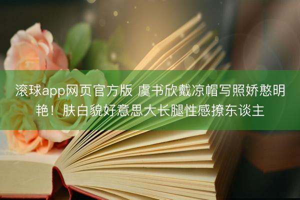 滚球app网页官方版 虞书欣戴凉帽写照娇憨明艳！肤白貌好意思大长腿性感撩东谈主