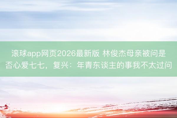 滚球app网页2026最新版 林俊杰母亲被问是否心爱七七,复兴:年青东谈主的事我不太过问
