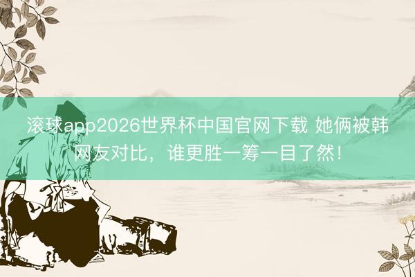 滚球app2026世界杯中国官网下载 她俩被韩网友对比,谁更胜一筹一目了然!