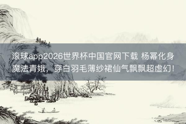 滚球app2026世界杯中国官网下载 杨幂化身魔法青娥,穿白羽毛薄纱裙仙气飘飘超虚幻!