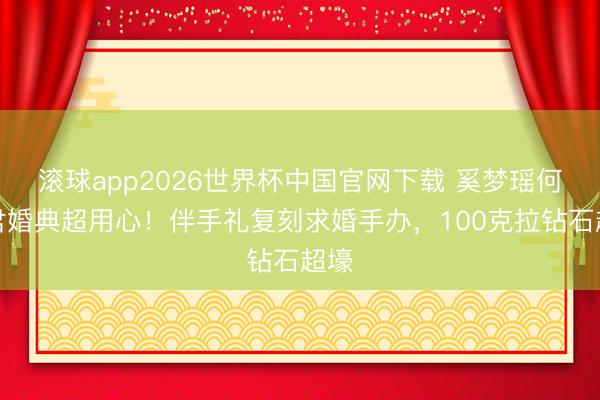 滚球app2026世界杯中国官网下载 奚梦瑶何猷君婚典超用心!伴手礼复刻求婚手办,100克拉钻石超壕