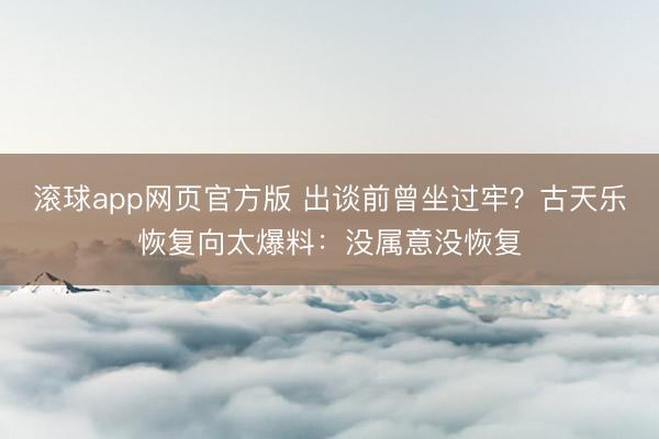 滚球app网页官方版 出谈前曾坐过牢?古天乐恢复向太爆料:没属意没恢复