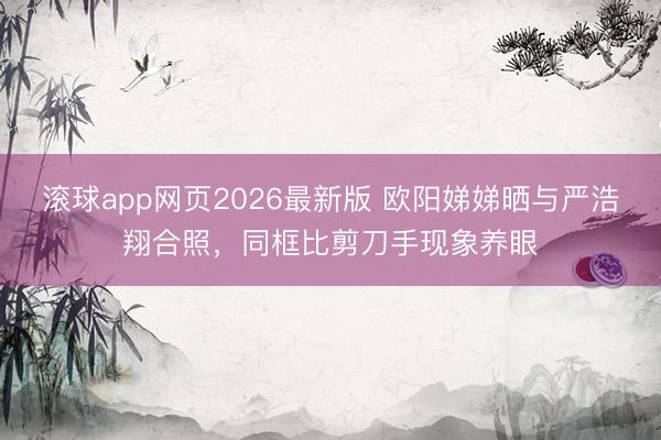 滚球app网页2026最新版 欧阳娣娣晒与严浩翔合照,同框比剪刀手现象养眼
