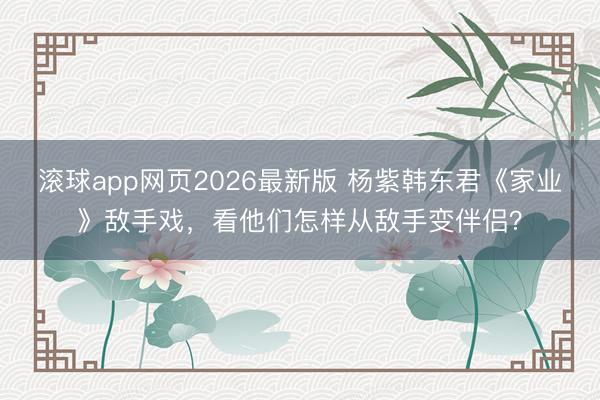 滚球app网页2026最新版 杨紫韩东君《家业》敌手戏,看他们怎样从敌手变伴侣?