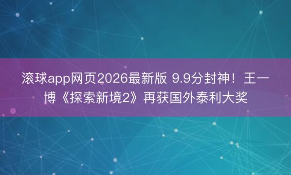 滚球app网页2026最新版 9.9分封神!王一博《探索新境2》再获国外泰利大奖