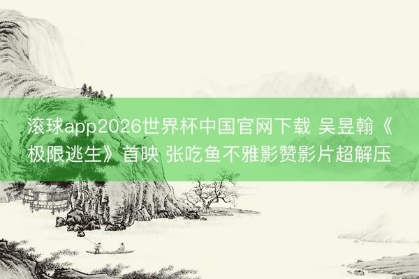 滚球app2026世界杯中国官网下载 吴昱翰《极限逃生》首映 张吃鱼不雅影赞影片超解压