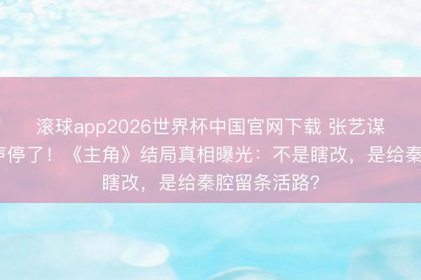 滚球app2026世界杯中国官网下载 张艺谋一句话让骂声停了!《主角》结局真相曝光:不是瞎改,是给秦腔留条活路?