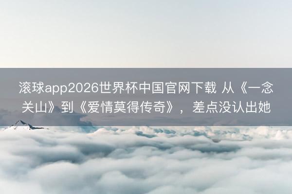 滚球app2026世界杯中国官网下载 从《一念关山》到《爱情莫得传奇》,差点没认出她