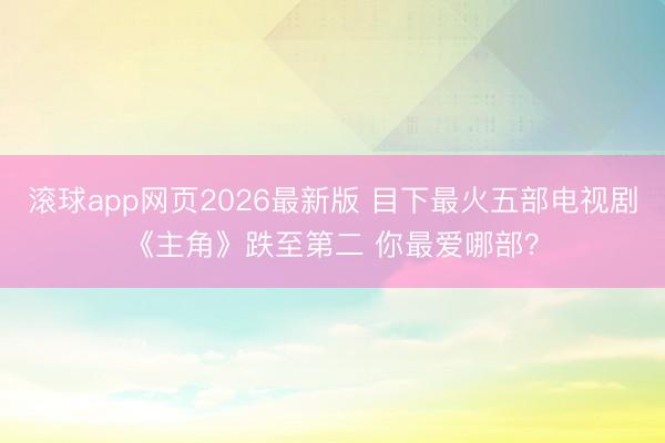 滚球app网页2026最新版 目下最火五部电视剧《主角》跌至第二 你最爱哪部？