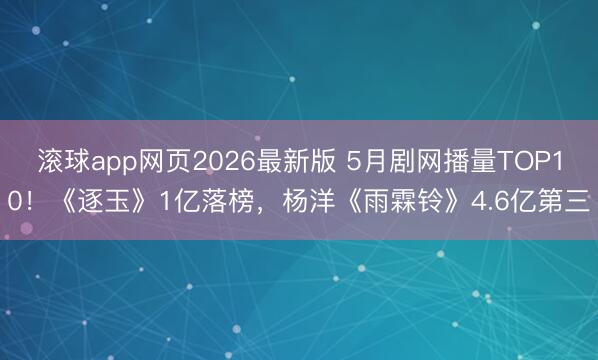 滚球app网页2026最新版 5月剧网播量TOP10!《逐玉》1亿落榜,杨洋《雨霖铃》4.6亿第三