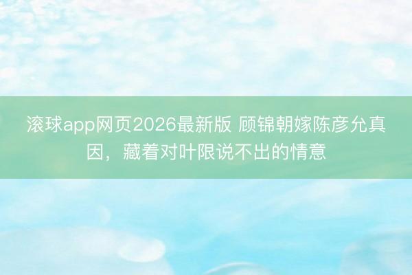 滚球app网页2026最新版 顾锦朝嫁陈彦允真因，藏着对叶限说不出的情意