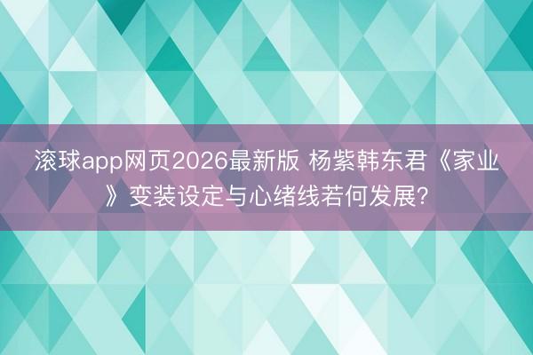 滚球app网页2026最新版 杨紫韩东君《家业》变装设定与心绪线若何发展?