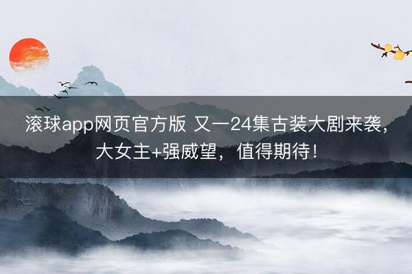 滚球app网页官方版 又一24集古装大剧来袭,大女主+强威望,值得期待!