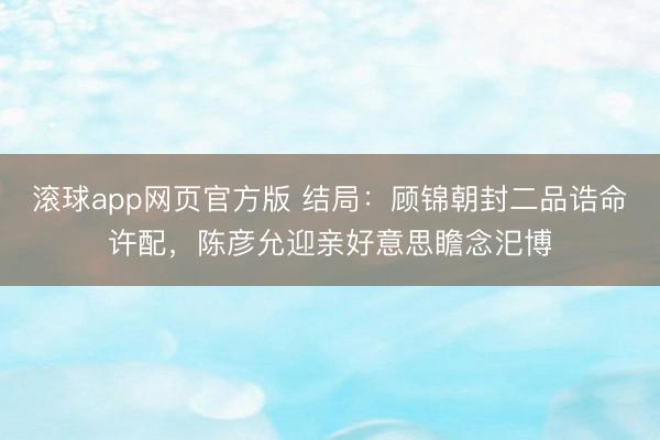 滚球app网页官方版 结局:顾锦朝封二品诰命许配,陈彦允迎亲好意思瞻念汜博