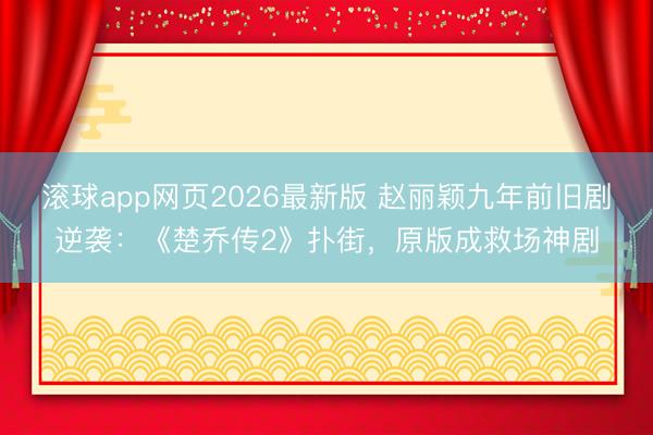 滚球app网页2026最新版 赵丽颖九年前旧剧逆袭:《楚乔传2》扑街,原版成救场神剧