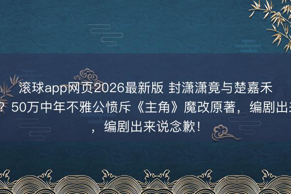 滚球app网页2026最新版 封潇潇竟与楚嘉禾终成亲族?50万中年不雅公愤斥《主角》魔改原著,编剧出来说念歉!