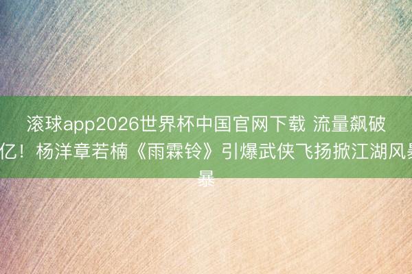 滚球app2026世界杯中国官网下载 流量飙破2亿!杨洋章若楠《雨霖铃》引爆武侠飞扬掀江湖风暴