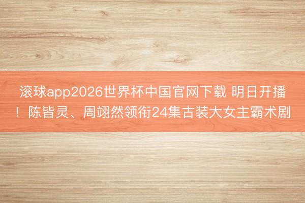 滚球app2026世界杯中国官网下载 明日开播!陈皆灵、周翊然领衔24集古装大女主霸术剧