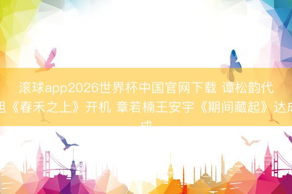 滚球app2026世界杯中国官网下载 谭松韵代旭《春禾之上》开机 章若楠王安宇《期间藏起》达成