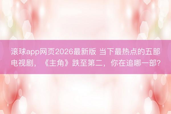 滚球app网页2026最新版 当下最热点的五部电视剧,《主角》跌至第二,你在追哪一部?