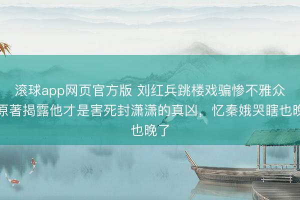 滚球app网页官方版 刘红兵跳楼戏骗惨不雅众!原著揭露他才是害死封潇潇的真凶,忆秦娥哭瞎也晚了