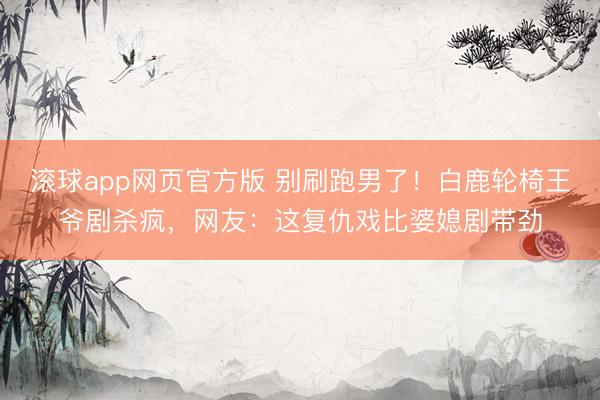 滚球app网页官方版 别刷跑男了!白鹿轮椅王爷剧杀疯,网友:这复仇戏比婆媳剧带劲