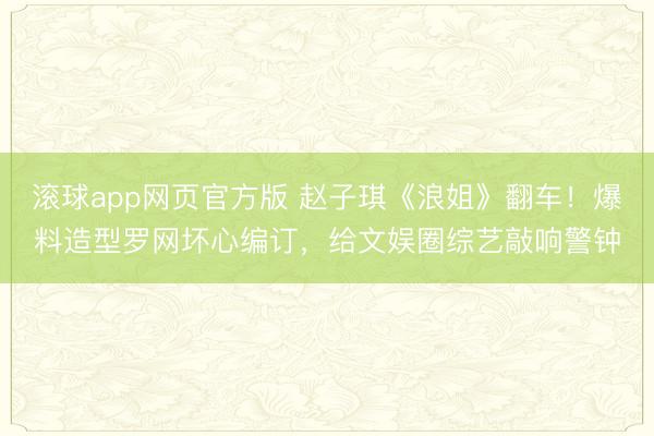 滚球app网页官方版 赵子琪《浪姐》翻车!爆料造型罗网坏心编订,给文娱圈综艺敲响警钟