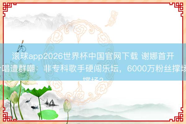 滚球app2026世界杯中国官网下载 谢娜首开个唱遭群嘲:非专科歌手硬闯乐坛,6000万粉丝撑场?