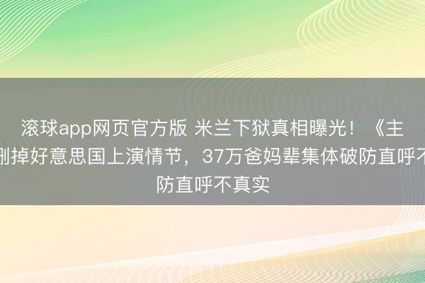 滚球app网页官方版 米兰下狱真相曝光!《主角》删掉好意思国上演情节,37万爸妈辈集体破防直呼不真实