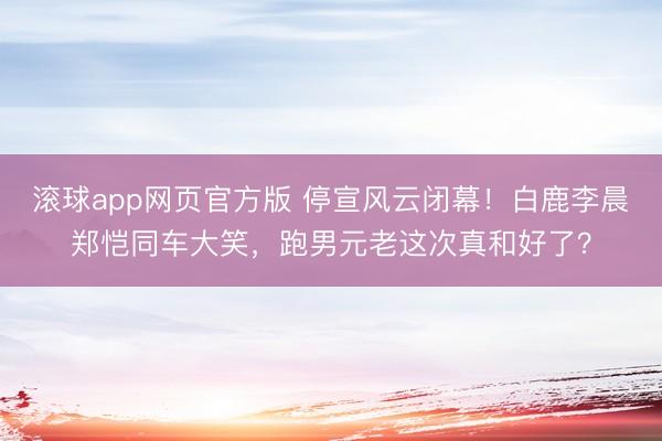 滚球app网页官方版 停宣风云闭幕!白鹿李晨郑恺同车大笑,跑男元老这次真和好了?