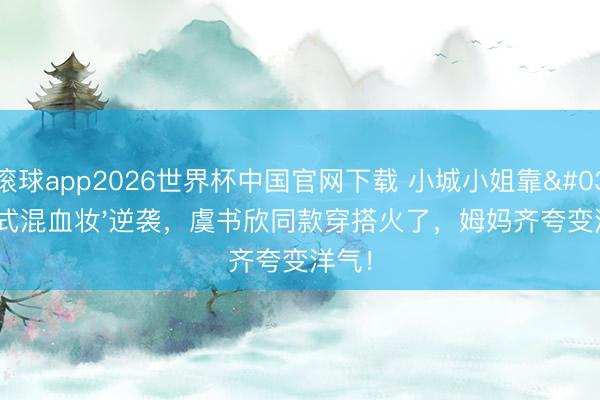 滚球app2026世界杯中国官网下载 小城小姐靠'泰式混血妆'逆袭,虞书欣同款穿搭火了,姆妈齐夸变洋气!