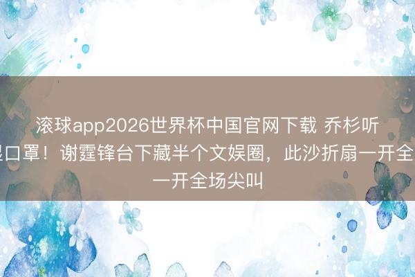 滚球app2026世界杯中国官网下载 乔杉听歌哭湿口罩!谢霆锋台下藏半个文娱圈,此沙折扇一开全场尖叫