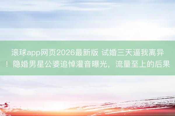 滚球app网页2026最新版 试婚三天逼我离异!隐婚男星公婆追悼灌音曝光,流量至上的后果