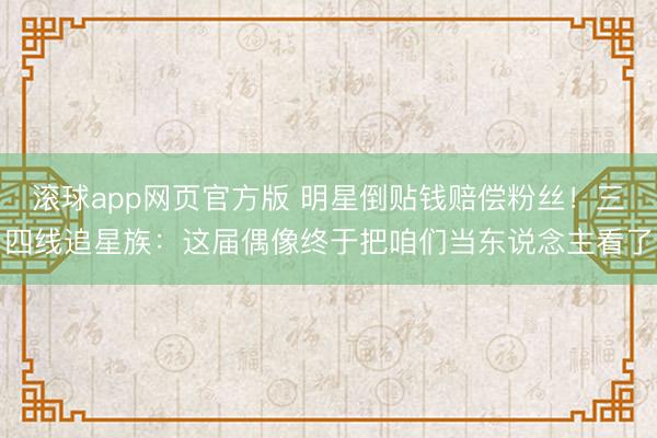 滚球app网页官方版 明星倒贴钱赔偿粉丝!三四线追星族:这届偶像终于把咱们当东说念主看了