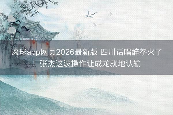 滚球app网页2026最新版 四川话唱醉拳火了!张杰这波操作让成龙就地认输